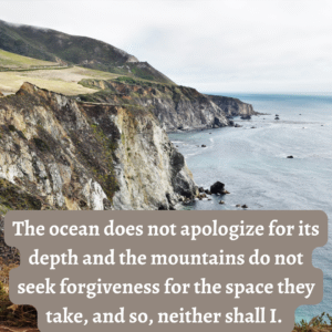 Read more about the article The ocean does not apologize for its depth and the mountains do not seek forgiveness for the space they take, and so, neither shall I.