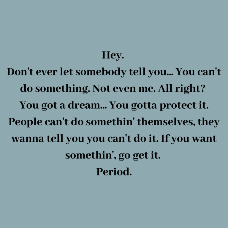 Read more about the article Hey. Don’t ever let somebody tell you… You can’t do something. Not even me. All right? You got a dream… You gotta protect it. People can’t do somethin’ themselves, they wanna tell you you can’t do it. If you want somethin’, go get it. Period.
